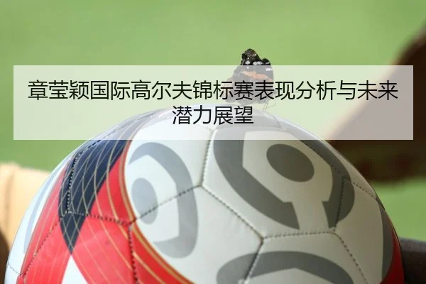 章莹颖国际高尔夫锦标赛表现分析与未来潜力展望
