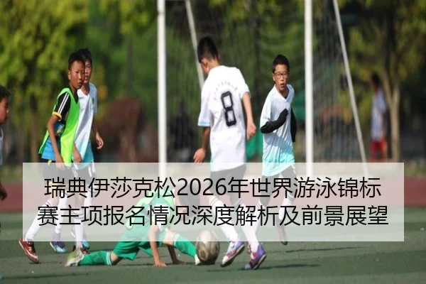瑞典伊莎克松2026年世界游泳锦标赛主项报名情况深度解析及前景展望