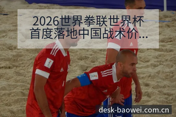 2026世界拳联世界杯首度落地中国战术价值分析与争议焦点 - 宝威体育APP
